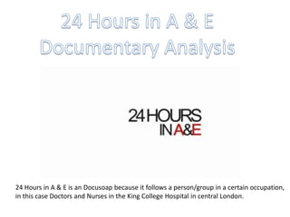 24 Hours in A & E is an Docusoap because it follows a person/group in a certain occupation,
in this case Doctors and Nurses in the King College Hospital in central London.
 