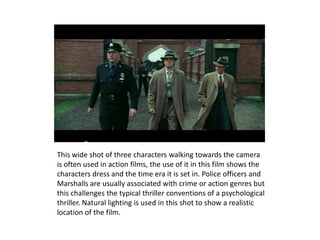 This wide shot of three characters walking towards the camera
is often used in action films, the use of it in this film shows the
characters dress and the time era it is set in. Police officers and
Marshalls are usually associated with crime or action genres but
this challenges the typical thriller conventions of a psychological
thriller. Natural lighting is used in this shot to show a realistic
location of the film.
 