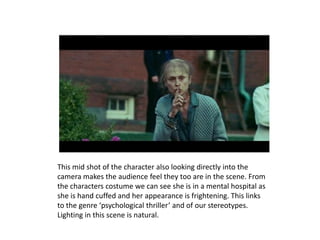 This mid shot of the character also looking directly into the
camera makes the audience feel they too are in the scene. From
the characters costume we can see she is in a mental hospital as
she is hand cuffed and her appearance is frightening. This links
to the genre ‘psychological thriller’ and of our stereotypes.
Lighting in this scene is natural.
 
