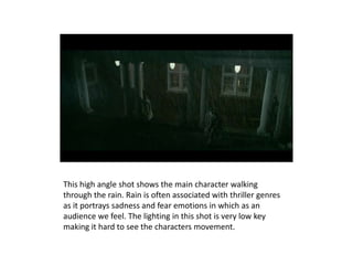 This high angle shot shows the main character walking
through the rain. Rain is often associated with thriller genres
as it portrays sadness and fear emotions in which as an
audience we feel. The lighting in this shot is very low key
making it hard to see the characters movement.
 