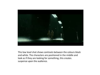 This low level shot shows contrasts between the colours black
and white. The characters are positioned in the middle and
look as if they are looking for something, this creates
suspense upon the audience.
 