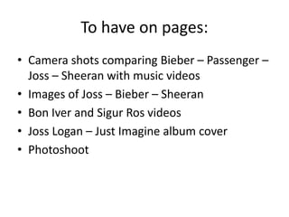 To have on pages:
• Camera shots comparing Bieber – Passenger –
Joss – Sheeran with music videos
• Images of Joss – Bieber – Sheeran
• Bon Iver and Sigur Ros videos
• Joss Logan – Just Imagine album cover
• Photoshoot
 