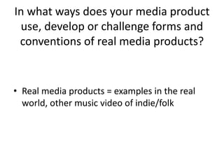In what ways does your media product
use, develop or challenge forms and
conventions of real media products?
• Real media products = examples in the real
world, other music video of indie/folk
 