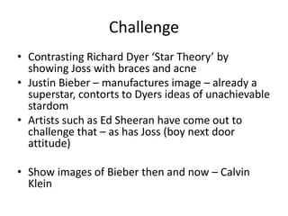 Challenge
• Contrasting Richard Dyer ‘Star Theory’ by
showing Joss with braces and acne
• Justin Bieber – manufactures image – already a
superstar, contorts to Dyers ideas of unachievable
stardom
• Artists such as Ed Sheeran have come out to
challenge that – as has Joss (boy next door
attitude)
• Show images of Bieber then and now – Calvin
Klein
 