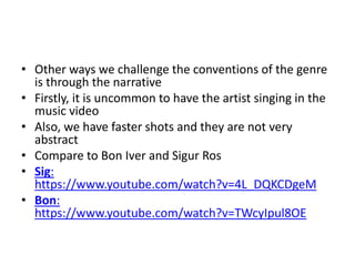 • Other ways we challenge the conventions of the genre
is through the narrative
• Firstly, it is uncommon to have the artist singing in the
music video
• Also, we have faster shots and they are not very
abstract
• Compare to Bon Iver and Sigur Ros
• Sig:
https://www.youtube.com/watch?v=4L_DQKCDgeM
• Bon:
https://www.youtube.com/watch?v=TWcyIpul8OE
 