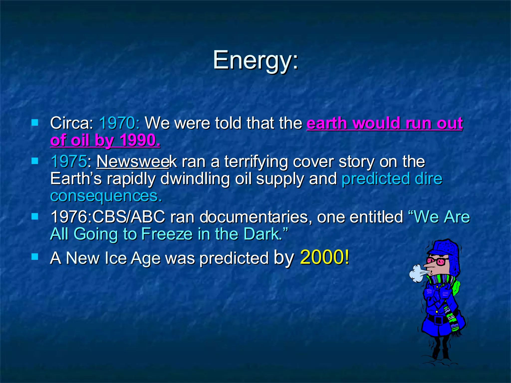 Energy: Circa:  1970:  We were told that the  earth would run out of oil by 1990. 1975 :  Newswee k ran a terrifying cover story on the Earth’s rapidly dwindling oil supply and  predicted dire consequences. 1976:CBS/ABC ran documentaries, one entitled  “We Are All Going to Freeze in the Dark.” A  New Ice Age  was predicted  by  2000! 
