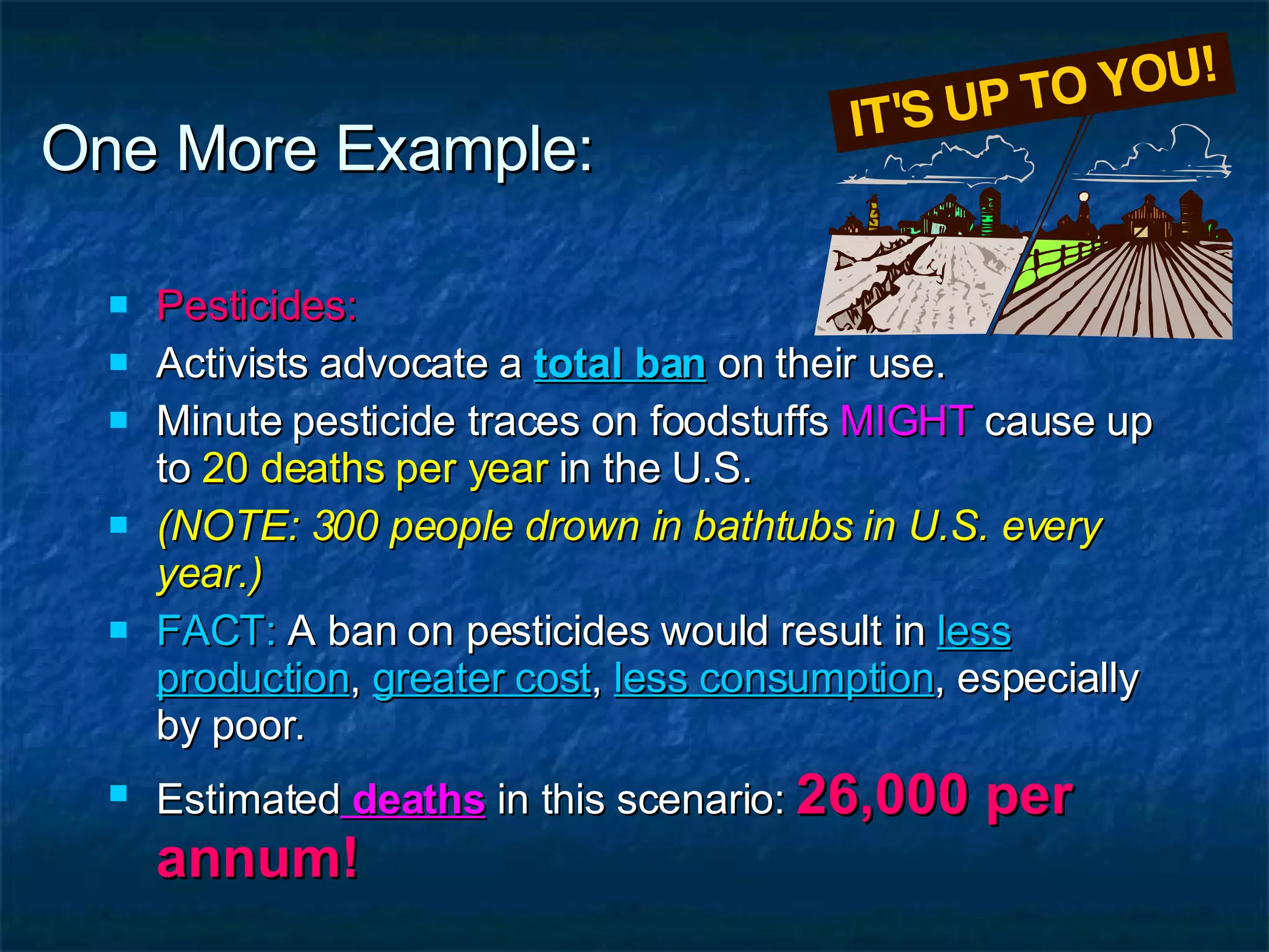 One More Example: Pesticides: Activists advocate a  total ban  on their use. Minute pesticide traces on foodstuffs  MIGHT  cause up to  20 deaths per year  in the U.S. (NOTE: 300 people drown in bathtubs in U.S. every year.) FACT:  A ban on pesticides would result in  less production ,  greater cost ,  less consumption , especially by poor. Estimated  deaths  in this scenario:  26,000 per annum! 