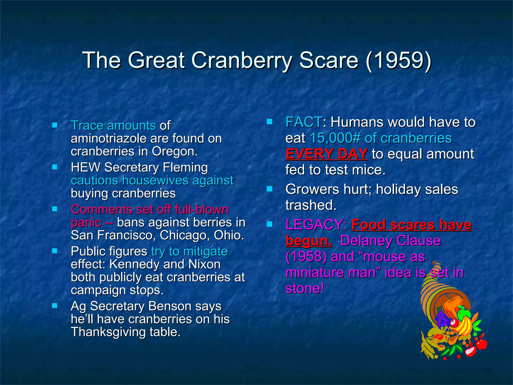 The Great Cranberry Scare (1959) Trace amounts  of aminotriazole are found on cranberries in Oregon. HEW Secretary Fleming  cautions housewives against  buying cranberries Comments set off full-blown panic --  bans against berries in San Francisco, Chicago, Ohio. Public figures  try to mitigate  effect: Kennedy and Nixon both publicly eat cranberries at campaign stops. Ag Secretary Benson says he’ll have cranberries on his Thanksgiving table. FACT : Humans would have to eat  15,000# of cranberries  EVERY DAY  to equal amount fed to test mice. Growers hurt; holiday sales trashed. LEGACY:   Food scares have begun.   Delaney Clause (1958) and “mouse as miniature man” idea is set in stone! 