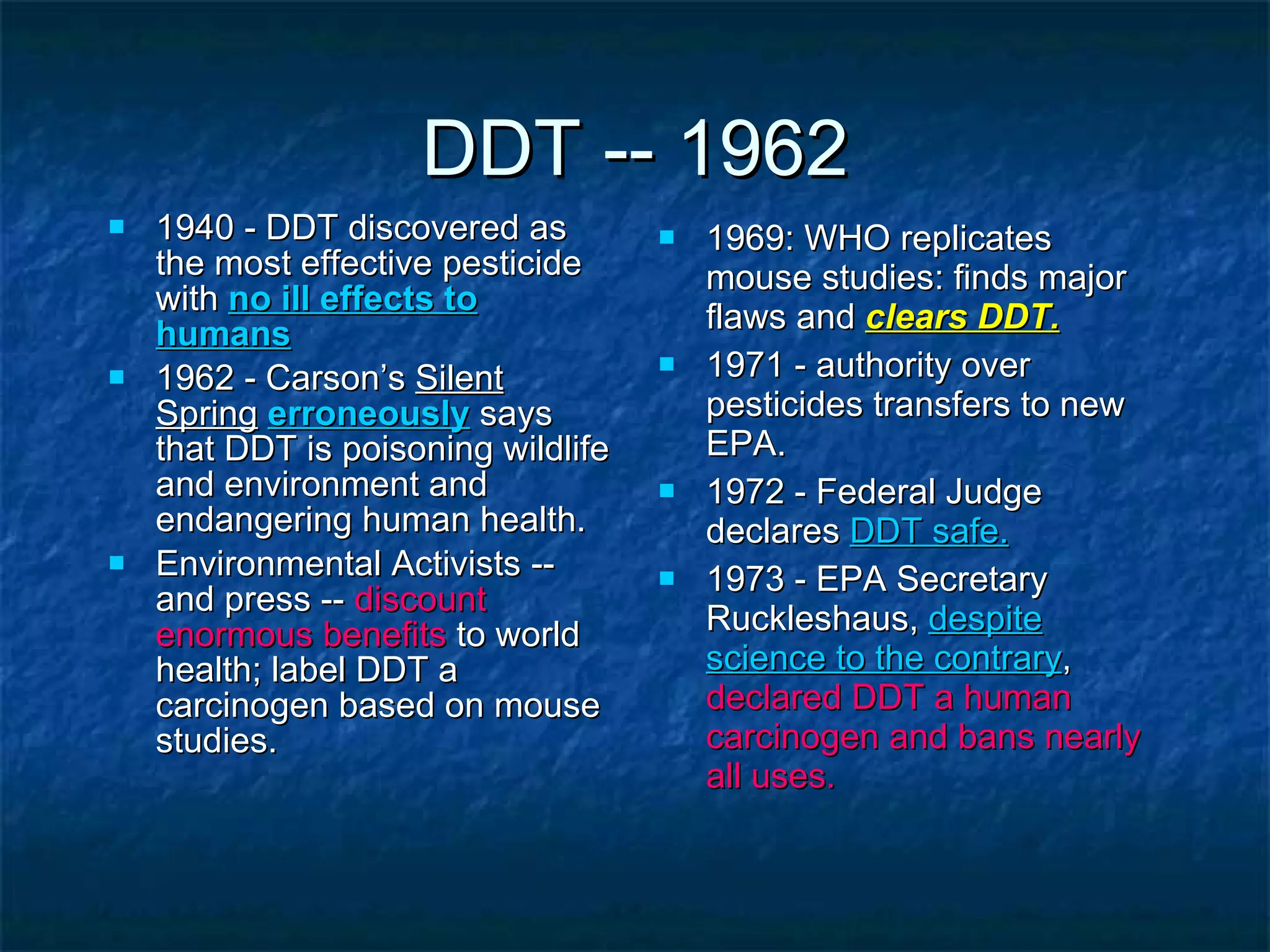 DDT -- 1962 1940 - DDT discovered as the most effective pesticide with  no ill effects to humans 1962 - Carson’s  Silent Spring   erroneously  says that DDT is poisoning wildlife and environment and endangering human health. Environmental Activists -- and press --  discount enormous benefits  to world health; label DDT a carcinogen based on mouse studies. 1969: WHO replicates mouse studies: finds major flaws and  clears DDT. 1971 - authority over pesticides transfers to new EPA. 1972 - Federal Judge declares  DDT safe. 1973 - EPA Secretary Ruckleshaus,  despite science to the contrary ,  declared DDT a human carcinogen and bans nearly all uses. 