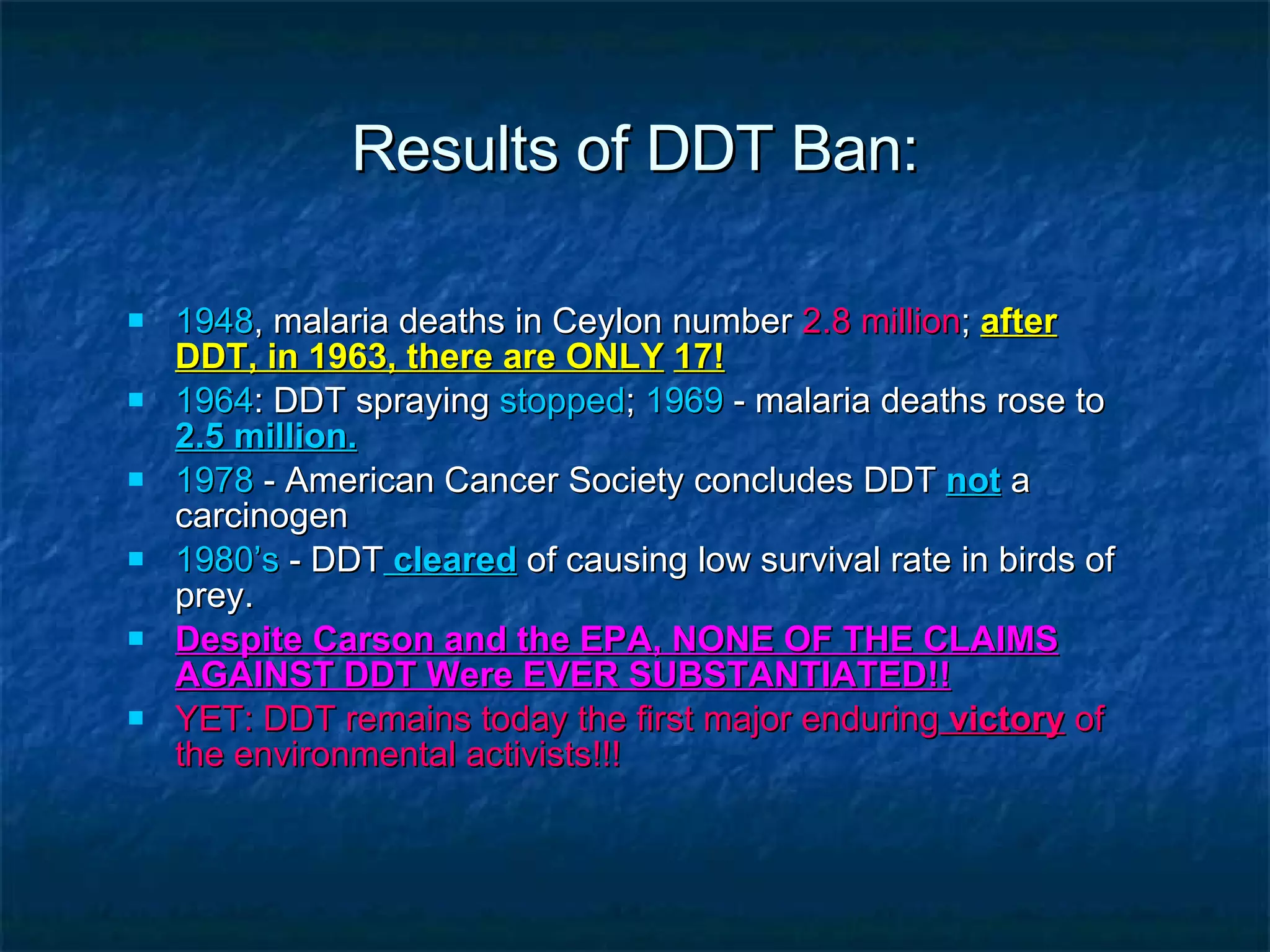 Results of DDT Ban: 1948 , malaria deaths in Ceylon number  2.8 million ;  after DDT, in 1963, there are ONLY   17! 1964 : DDT spraying  stopped ;  1969  - malaria deaths rose to  2.5 million. 1978  - American Cancer Society concludes DDT   not   a carcinogen 1980’s  - DDT  cleared  of causing low survival rate in birds of prey. Despite Carson and the EPA, NONE OF THE CLAIMS AGAINST DDT Were EVER SUBSTANTIATED!! YET: DDT remains today the first major enduring  victory  of the environmental activists!!! 