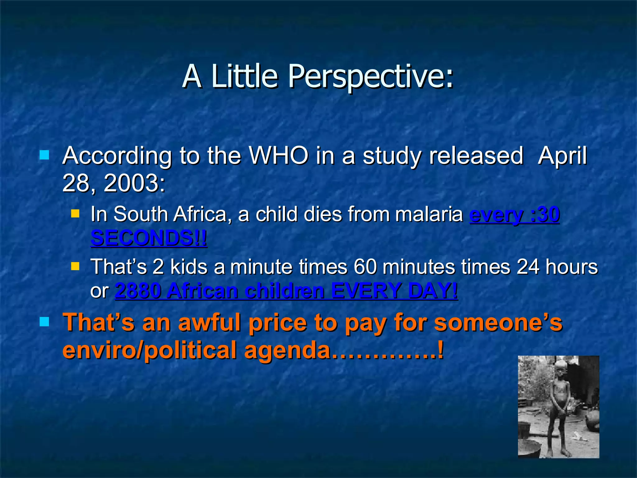 A Little Perspective: According to the WHO in a study released  April 28, 2003: In South Africa, a child dies from malaria  every :30 SECONDS!! That’s 2 kids a minute times 60 minutes times 24 hours or  2880 African children EVERY DAY! That’s an awful price to pay for someone’s enviro/political agenda………….! 
