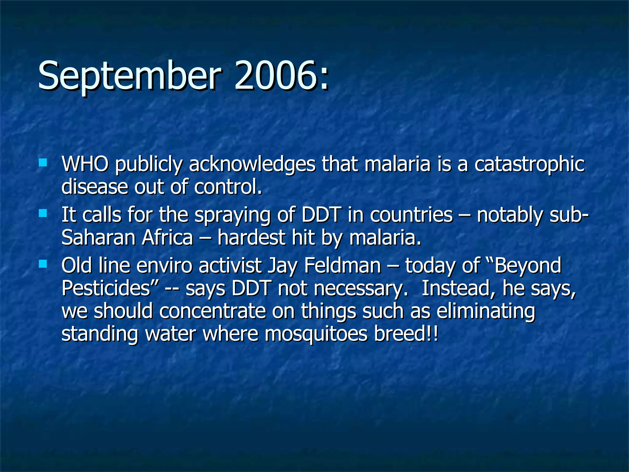 September 2006: WHO publicly acknowledges that malaria is a catastrophic disease out of control. It calls for the spraying of DDT in countries – notably sub-Saharan Africa – hardest hit by malaria. Old line enviro activist Jay Feldman – today of “Beyond Pesticides” -- says DDT not necessary.  Instead, he says, we should concentrate on things such as eliminating standing water where mosquitoes breed!! 