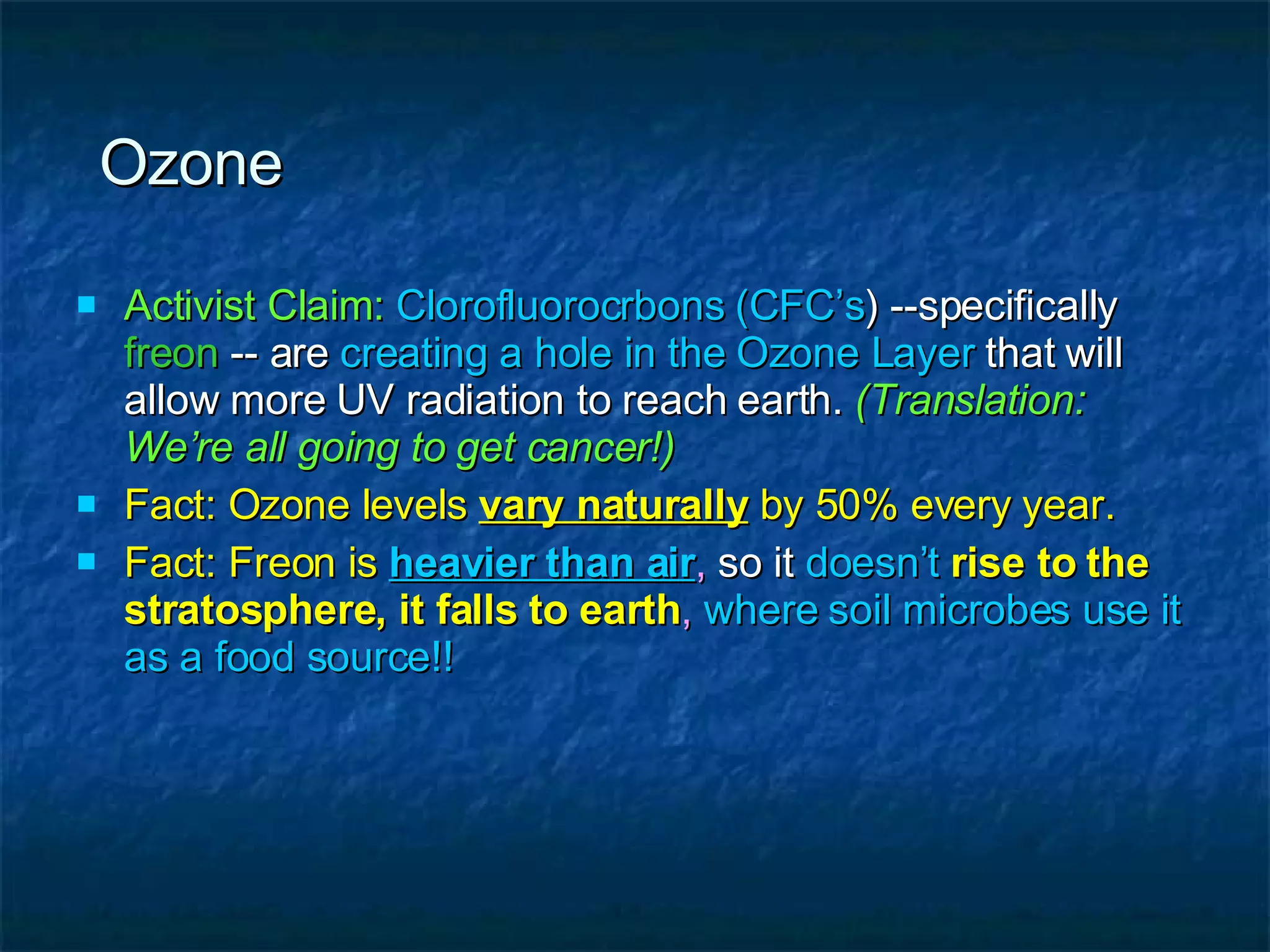 Ozone Activist Claim:   Clorofluorocrbons (CFC’s ) --specifically  freon  -- are  creating a hole in the Ozone Layer  that will allow more UV radiation to reach earth.  (Translation: We’re all going to get cancer!) Fact: Ozone levels  vary naturally  by 50% every year. Fact: Freon is   heavier than air ,  so it  doesn’t   rise to the stratosphere, it falls to earth ,  where soil microbes use it as a food source!! 