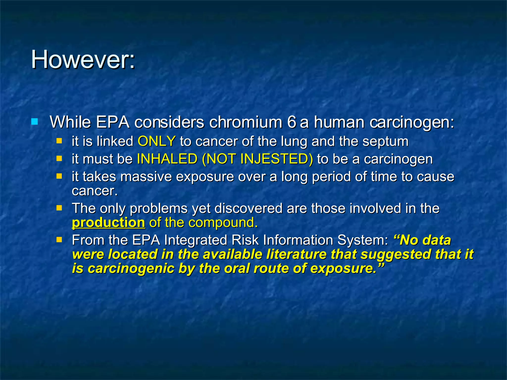 However: While EPA considers chromium 6 a human carcinogen: it is linked  ONLY  to cancer of the lung and the septum it must be  INHALED (NOT INJESTED)  to be a carcinogen it takes massive exposure over a long period of time to cause cancer. The only problems yet discovered are those involved in the  production  of the compound. From the EPA Integrated Risk Information System:  “No data were located in the available literature that suggested that it is carcinogenic by the oral route of exposure.” 