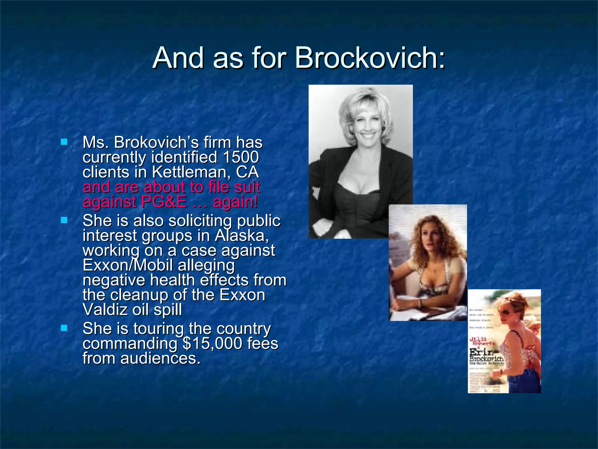 And as for Brockovich: Ms. Brokovich’s firm has currently identified 1500 clients in Kettleman, CA  and are about to file suit against PG&E … again! She is also soliciting public interest groups in Alaska, working on a case against Exxon/Mobil alleging negative health effects from the cleanup of the Exxon Valdiz oil spill She is touring the country commanding $15,000 fees from audiences. 