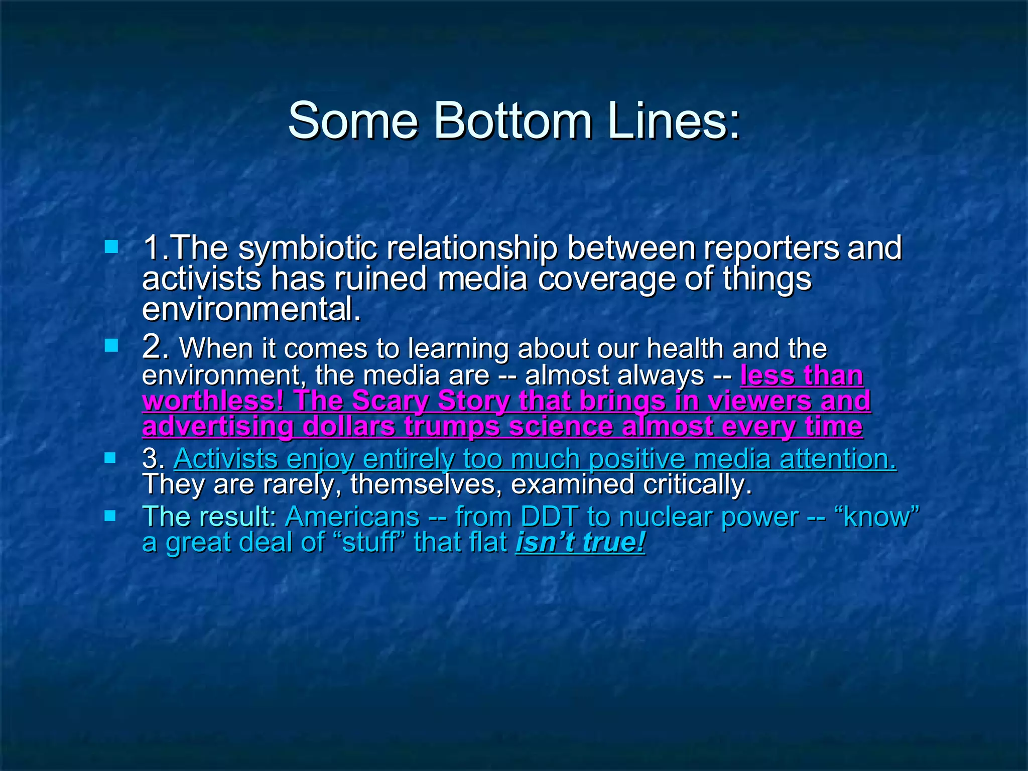 Some Bottom Lines: 1.The symbiotic relationship between reporters and activists has ruined media coverage of things environmental.  2.  When it comes to learning about our health and the environment, the media are -- almost always --  less than worthless! The Scary Story that brings in viewers and advertising dollars trumps science almost every time 3.  Activists enjoy entirely too much positive media attention.   They are rarely, themselves, examined critically. The result:   Americans -- from DDT to nuclear power -- “know” a great deal of “stuff” that flat  isn’t true! 