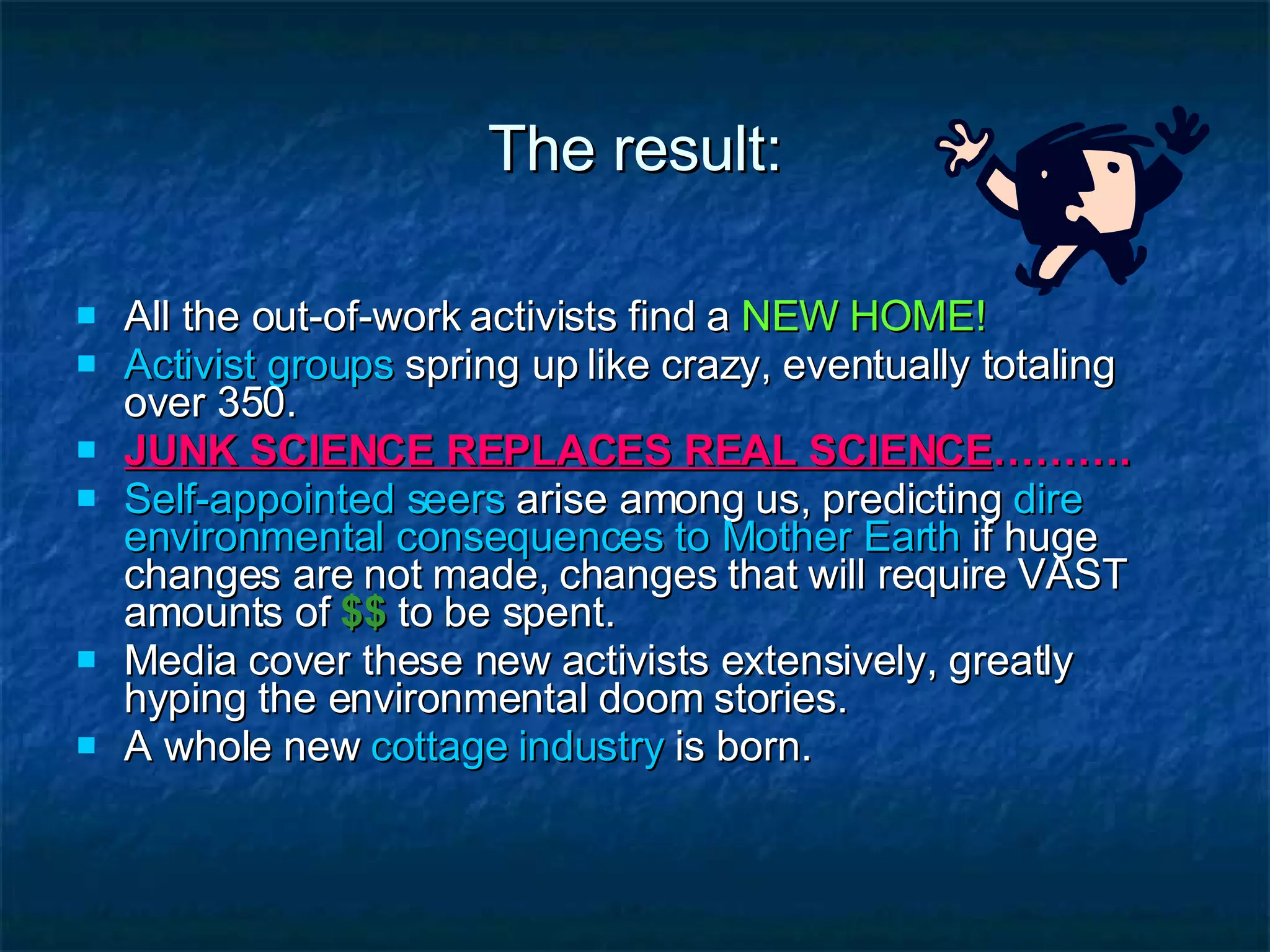 The result: All the out-of-work activists find a  NEW HOME! Activist groups  spring up like crazy, eventually totaling over 350.  JUNK SCIENCE REPLACES REAL SCIENCE ………. Self-appointed seers  arise among us, predicting  dire environmental consequences to Mother Earth  if huge changes are not made, changes that will require VAST amounts of   $$   to be spent. Media cover these new activists extensively, greatly hyping the environmental doom stories. A whole new  cottage industry  is born.  