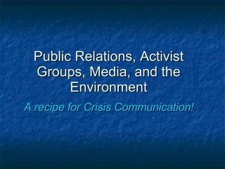Public Relations, Activist Groups, Media, and the Environment A recipe for Crisis Communication! 