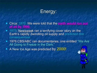 Energy: Circa:  1970:  We were told that the  earth would run out of oil by 1990. 1975 :  Newswee k ran a terrifying cover story on the Earth’s rapidly dwindling oil supply and  predicted dire consequences. 1976:CBS/ABC ran documentaries, one entitled  “We Are All Going to Freeze in the Dark.” A  New Ice Age  was predicted  by  2000! 