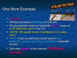One More Example: Pesticides: Activists advocate a  total ban  on their use. Minute pesticide traces on foodstuffs  MIGHT  cause up to  20 deaths per year  in the U.S. (NOTE: 300 people drown in bathtubs in U.S. every year.) FACT:  A ban on pesticides would result in  less production ,  greater cost ,  less consumption , especially by poor. Estimated  deaths  in this scenario:  26,000 per annum! 