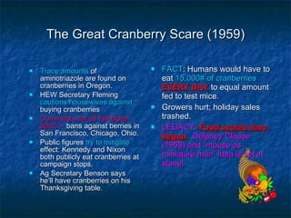 The Great Cranberry Scare (1959) Trace amounts  of aminotriazole are found on cranberries in Oregon. HEW Secretary Fleming  cautions housewives against  buying cranberries Comments set off full-blown panic --  bans against berries in San Francisco, Chicago, Ohio. Public figures  try to mitigate  effect: Kennedy and Nixon both publicly eat cranberries at campaign stops. Ag Secretary Benson says he’ll have cranberries on his Thanksgiving table. FACT : Humans would have to eat  15,000# of cranberries  EVERY DAY  to equal amount fed to test mice. Growers hurt; holiday sales trashed. LEGACY:   Food scares have begun.   Delaney Clause (1958) and “mouse as miniature man” idea is set in stone! 