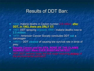 Results of DDT Ban: 1948 , malaria deaths in Ceylon number  2.8 million ;  after DDT, in 1963, there are ONLY   17! 1964 : DDT spraying  stopped ;  1969  - malaria deaths rose to  2.5 million. 1978  - American Cancer Society concludes DDT   not   a carcinogen 1980’s  - DDT  cleared  of causing low survival rate in birds of prey. Despite Carson and the EPA, NONE OF THE CLAIMS AGAINST DDT Were EVER SUBSTANTIATED!! YET: DDT remains today the first major enduring  victory  of the environmental activists!!! 