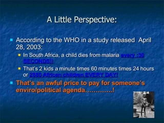 A Little Perspective: According to the WHO in a study released  April 28, 2003: In South Africa, a child dies from malaria  every :30 SECONDS!! That’s 2 kids a minute times 60 minutes times 24 hours or  2880 African children EVERY DAY! That’s an awful price to pay for someone’s enviro/political agenda………….! 