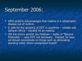 September 2006: WHO publicly acknowledges that malaria is a catastrophic disease out of control. It calls for the spraying of DDT in countries – notably sub-Saharan Africa – hardest hit by malaria. Old line enviro activist Jay Feldman – today of “Beyond Pesticides” -- says DDT not necessary.  Instead, he says, we should concentrate on things such as eliminating standing water where mosquitoes breed!! 