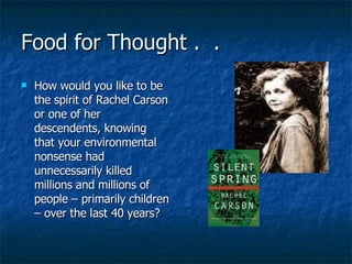 Food for Thought .  .  How would you like to be the spirit of Rachel Carson or one of her descendents, knowing that your environmental nonsense had unnecessarily killed millions and millions of people – primarily children – over the last 40 years? 