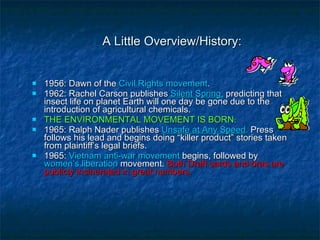 A Little Overview/History: 1956: Dawn of the  Civil Rights movement . 1962: Rachel Carson publishes  Silent Spring,  predicting that insect life on planet Earth will one day be gone due to the introduction of agricultural chemicals.  THE ENVIRONMENTAL MOVEMENT IS BORN. 1965: Ralph Nader publishes  Unsafe at Any Speed .  Press follows his lead and begins doing “killer product” stories taken from plaintiff’s legal briefs. 1965:  Vietnam anti-war movement  begins, followed by  women’s liberation  movement.  Both Draft cards and bras are publicly incinerated in great numbers. 