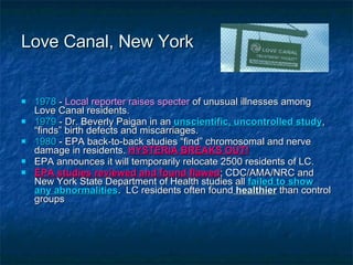 Love Canal, New York 1978  -  Local reporter raises specter  of unusual illnesses among Love Canal residents. 1979  - Dr. Beverly Paigan in an  unscientific, uncontrolled study , “finds” birth defects and miscarriages. 1980  - EPA back-to-back studies “find” chromosomal and nerve damage in residents.  HYSTERIA BREAKS OUT! EPA announces it will temporarily relocate 2500 residents of LC. EPA studies reviewed and found flawed ; CDC/AMA/NRC and New York State Department of Health studies all  failed to show any abnormalities .  LC residents often found  healthier  than control groups 
