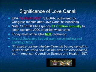 Significance of Love Canal: EPA  “SUPERFUND!”  IS BORN, authorized by Congress months after Love Canal hit headlines. Note: SUPERFUND spends  $1.7 billion annually  to clean up some 2000 identified waste sites Today most of the sites   NOT   reclaimed. Most of Superfund budget spent on consulting and attorney's fees. “ It remains unclear whether there will be any benefit to public health when and if all the sites are ever cleaned up.”  -- American Council on Science and Health, 1997. 