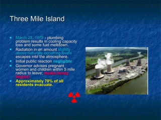 Three Mile Island March 28, 1979  - plumbing problem results in cooling capacity loss and some fuel meltdown. Radiation in an amount  slightly above naturally occurring levels  escapes into the atmosphere. Initial public reaction  negligible Governor advises pregnant women and children within 5 mile radius to leave;  media frenzy begins! Approximately 70% of all residents evacuate. 