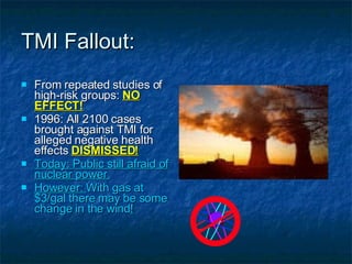 TMI Fallout: From repeated studies of high-risk groups:  NO EFFECT! 1996: All 2100 cases brought against TMI for alleged negative health effects  DISMISSED! Today: Public still afraid of nuclear power. However:  With gas at $3/gal there may be some change in the wind ! 
