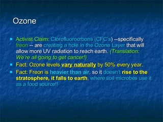 Ozone Activist Claim:   Clorofluorocrbons (CFC’s ) --specifically  freon  -- are  creating a hole in the Ozone Layer  that will allow more UV radiation to reach earth.  (Translation: We’re all going to get cancer!) Fact: Ozone levels  vary naturally  by 50% every year. Fact: Freon is   heavier than air ,  so it  doesn’t   rise to the stratosphere, it falls to earth ,  where soil microbes use it as a food source!! 
