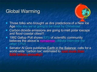 Global Warming Those folks who brought us dire predictions of a New Ice Age  now say we’re going to be toast by Christmas! Carbon dioxide emissions are going to melt polar icecaps and flood coastal cities!!! 1992 Gallup Poll shows  83%  of scientific community believes the above is  nonsense ;  (Media interview the other 17%!) Senator Al Gore publishes  Earth in the Balance ; calls for a world-wide “carbon tax” estimated to  cost more than $200 billion annually!! 