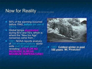 Now for Reality ……….. 90% of the warming occurred before 1940,   before  the use of CFC’s. Global temps   plummeted   during 60’s and 70’s, which is where the “New Ice Age” nonsense came from. 1991 : NOAA reports analysis of  750 weather stations  world-wide  over 40 year period  revealing  LITTLE OR NO INCREASE IN MEAN MAXIMUM TEMPERATURE!! 1992:   Coldest winter in past 100 years : Mt. Pinatubo! 