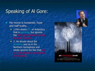 Speaking of Al Gore: His movie is nonsense, hype and half truths. 1.Film shows  2%  of Antarctica that is  warming , but ignores the  98% that has been cooling the past 35 years. 2. He shouts about the  shrinking  sea ice in the Northern hemisphere and totally ignores the fact that  sea ice in the Southern hemisphere is increasing .  