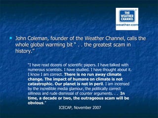 John Coleman, founder of the Weather Channel, calls the whole global warming bit “ . . the greatest scam in history.” “ I have read dozens of scientific papers. I have talked with numerous scientists. I have studied. I have thought about it. I know I am correct.  There is no run away climate change. The impact of humans on climate is not catastrophic. Our planet is not in peril . I am incensed by the incredible media glamour, the politically correct silliness and rude dismissal of counter arguments. . .  In time, a decade or two, the outrageous scam will be obvious .”  ICECAP, November 2007 