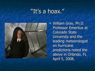 “ It’s a hoax.” William Gray, Ph.D. Professor Emeritus at Colorado State University and the leading meteorologist on hurricane predictions noted the above in Orlando, FL April 5, 2008.  
