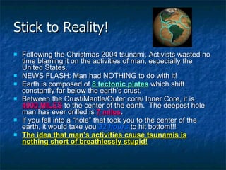Stick to Reality! Following the Christmas 2004 tsunami, Activists wasted no time blaming it on the activities of man, especially the United States. NEWS FLASH: Man had NOTHING to do with it! Earth is composed of  8 tectonic plates  which shift constantly far below the earth’s crust. Between the Crust/Mantle/Outer core/ Inner Core, it is  4000 MILES  to the center of the earth.  The deepest hole man has ever drilled is  7 miles . If you fell into a “hole” that took you to the center of the earth, it would take you  32 hours  to hit bottom!!! The idea that man’s activities cause tsunamis is nothing short of breathlessly stupid! 