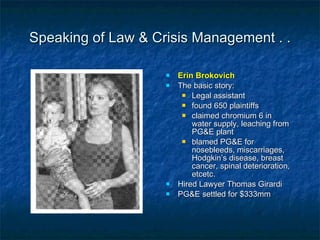 Speaking of Law & Crisis Management . . Erin Brokovich The basic story: Legal assistant found 650 plaintiffs claimed chromium 6 in water supply, leaching from PG&E plant blamed PG&E for nosebleeds, miscarriages, Hodgkin’s disease, breast cancer, spinal deterioration, etcetc. Hired Lawyer Thomas Girardi PG&E settled for $333mm 