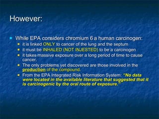 However: While EPA considers chromium 6 a human carcinogen: it is linked  ONLY  to cancer of the lung and the septum it must be  INHALED (NOT INJESTED)  to be a carcinogen it takes massive exposure over a long period of time to cause cancer. The only problems yet discovered are those involved in the  production  of the compound. From the EPA Integrated Risk Information System:  “No data were located in the available literature that suggested that it is carcinogenic by the oral route of exposure.” 