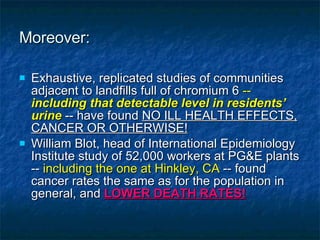 Moreover: Exhaustive, replicated studies of communities adjacent to landfills full of chromium 6  --  including that detectable level in residents’ urine  -- have found  NO ILL HEALTH EFFECTS, CANCER OR OTHERWISE! William Blot, head of International Epidemiology Institute study of 52,000 workers at PG&E plants --  including the one at Hinkley, CA  -- found cancer rates the same as for the population in general, and  LOWER DEATH RATES! 