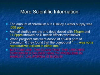 More Scientific Information: The amount of chromium 6 in Hinkley’s water supply was  .058 ppm. Animal studies on rats and dogs dosed with  25ppm  and  11.2ppm  showed no ill health effects whatsoever. When pregnant rats were dosed at 15-400 ppm of chromium 6 they found that the compound  “ . . , was not a reproductive toxicant in either sex.” BOTTOM LINE: THE CLAIM THAT THE LEECHED CHROMIUM 6 CAUSED HEALTH PROBLEMS IN HINKLEY, CALIFORNIA IS BOGUS! 