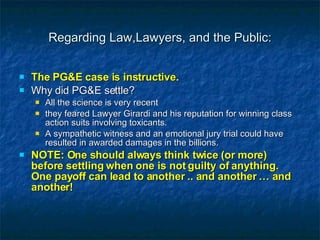 Regarding Law,Lawyers, and the Public: The PG&E case is instructive. Why did PG&E settle?  All the science is very recent they feared Lawyer Girardi and his reputation for winning class action suits involving toxicants. A sympathetic witness and an emotional jury trial could have resulted in awarded damages in the billions. NOTE: One should always think twice (or more) before settling when one is not guilty of anything. One payoff can lead to another .. and another … and another! 