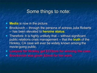 Some things to note: Media  is now in the picture. Brockovich -- through the persona of actress Julia Roberts -- has been elevated to  heroine status . Therefore: It is highly unlikely that -- without significant public relations crisis management -- that the  truth  of the Hinkley, CA case will ever be widely known among the movie-going public. Lawyers for Hinkley get $133mm for winning the case. Brockovich was given $2mm for her work. 
