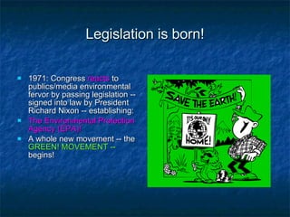 Legislation is born! 1971: Congress  reacts  to publics/media environmental fervor by passing legislation -- signed into law by President Richard Nixon -- establishing: The Environmental Protection Agency (EPA)! A whole new movement -- the  GREEN! MOVEMENT -- begins! 