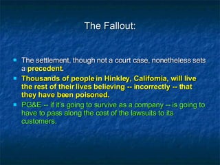 The Fallout: The settlement, though not a court case, nonetheless sets a  precedent . Thousands of people in Hinkley, California, will live the rest of their lives believing -- incorrectly -- that they have been poisoned. PG&E -- if it’s going to survive as a company -- is going to have to pass along the cost of the lawsuits to its customers. 
