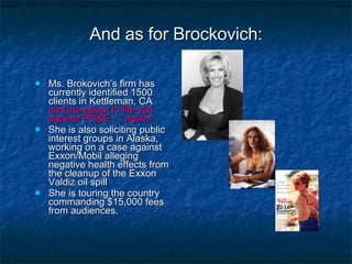 And as for Brockovich: Ms. Brokovich’s firm has currently identified 1500 clients in Kettleman, CA  and are about to file suit against PG&E … again! She is also soliciting public interest groups in Alaska, working on a case against Exxon/Mobil alleging negative health effects from the cleanup of the Exxon Valdiz oil spill She is touring the country commanding $15,000 fees from audiences. 